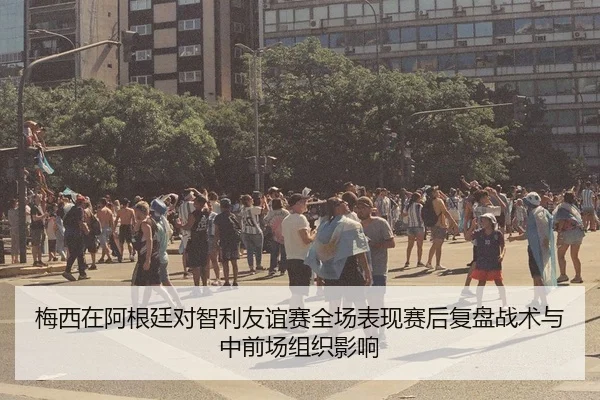 梅西在阿根廷对智利友谊赛全场表现赛后复盘战术与中前场组织影响